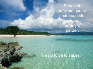 Porque lo máximo que te  podrá suceder es caer,  errar y/o perder. Y esto tú ya lo sabes.   