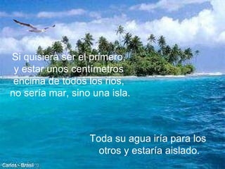Si quisiera ser el primero,  y estar unos centímetros  encima de todos los rios,  no sería mar, sino una isla. Toda su agua iría para los  otros y estaría aislado. Carlos - Brasil 
