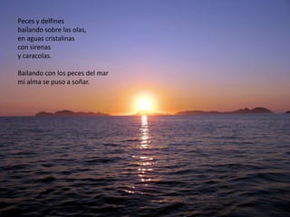 Peces y delfines
bailando sobre las olas,
en aguas cristalinas
con sirenas
y caracolas.

Bailando con los peces del mar
mi alma se puso a soñar.
 
