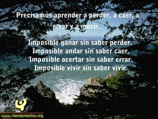Precisamos aprender a perder, a caer, a
errar y a morir.
Imposible ganar sin saber perder.
Imposible andar sin saber caer.
Imposible acertar sin saber errar.
Imposible vivir sin saber vivir.
 