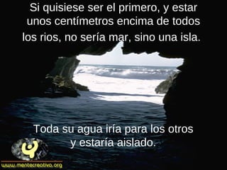 Si quisiese ser el primero, y estar
unos centímetros encima de todos
los rios, no sería mar, sino una isla.
Toda su agua iría para los otros
y estaría aislado.
 