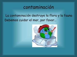 contaminación
La contaminación destruye la flora y la fauna
Debemos cuidar el mar, por favor…
 