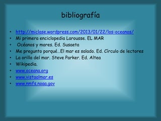 bibliografía
• http://miclase.wordpress.com/2013/01/22/los-oceanos/
• Mi primera enciclopedia Larousse. EL MAR
• Océanos y mares. Ed. Susaeta
• Me pregunto porqué…El mar es salado. Ed. Círculo de lectores
• La orilla del mar. Steve Parker. Ed. Altea
• Wikipedia.
• www.oceana.org
• www.vistaalmar.es
• www.nmfs.noaa.gov
 