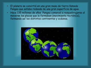 • El planeta se convirtió en una gran masa de tierra llamada
Pangea que estaba rodeada de una gran superficie de agua.
• Hace 135 millones de años Pangea comenzó a resquebrajarse al
moverse las placas que la formaban (movimiento tectónico),
formando así los distintos continentes y océanos.
 