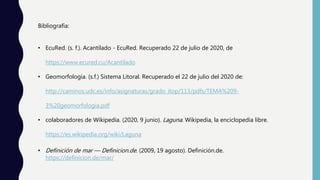 Bibliografía:
• EcuRed. (s. f.). Acantilado - EcuRed. Recuperado 22 de julio de 2020, de
https://www.ecured.cu/Acantilado
• Geomorfología. (s.f.) Sistema Litoral. Recuperado el 22 de julio del 2020 de:
http://caminos.udc.es/info/asignaturas/grado_itop/113/pdfs/TEMA%209-
3%20geomorfologia.pdf
• colaboradores de Wikipedia. (2020, 9 junio). Laguna. Wikipedia, la enciclopedia libre.
https://es.wikipedia.org/wiki/Laguna
• Definición de mar — Definicion.de. (2009, 19 agosto). Definición.de.
https://definicion.de/mar/
 