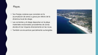Playas.
• Son franjas costeras que consisten en la
acumulación de arena o grava por efecto de la
dinámica local de oleaje.
• Las corrientes y el oleaje depositan en la playa
materiales erosionados procedentes de zonas
donde el mar impacta directamente en las rocas.
• También se encuentran parcialmente sumergidas
 