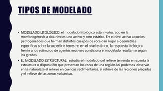 TIPOS DE MODELADO
• MODELADO LITOLÓGICO: el modelado litológico está involucrado en la
morfonogénesis a dos niveles uno activo y otro estático. En el nivel activo aquellos
petrogenéticos que forman distintos cuerpos de roca dan lugar a geometrías
específicas sobre la superficie terrestre, en el nivel estático, la respuesta litológica
frente a los estímulos de agentes erosivos condiciona el modelado resultante según
los grados.
• EL MODELADO ESTRUCTURAL: estudia el modelado del relieve teniendo en cuenta la
estructura o disposición que presentan las rocas de una región.Así podemos observar
en la naturaleza el relieve en cuencas sedimentarias, el relieve de las regiones plegadas
y el relieve de las zonas volcánicas.
 