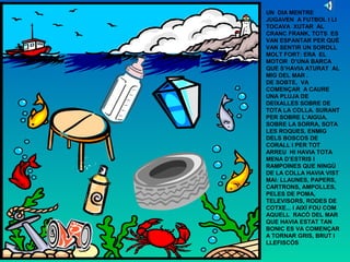 UN DIA MENTRE
JUGAVEN A FUTBOL I LI
TOCAVA XUTAR AL
CRANC FRANK, TOTS ES
VAN ESPANTAR PER QUÈ
VAN SENTIR UN SOROLL
MOLT FORT: ERA EL
MOTOR D’UNA BARCA
QUE S’HAVIA ATURAT AL
MIG DEL MAR .
DE SOBTE, VA
COMENÇAR A CAURE
UNA PLUJA DE
DEIXALLES SOBRE DE
TOTA LA COLLA. SURANT
PER SOBRE L’AIGUA,
SOBRE LA SORRA, SOTA
LES ROQUES, ENMIG
DELS BOSCOS DE
CORALL I PER TOT
ARREU HI HAVIA TOTA
MENA D’ESTRIS I
RAMPOINES QUE NINGÚ
DE LA COLLA HAVIA VIST
MAI: LLAUNES, PAPERS,
CARTRONS, AMPOLLES,
PELES DE POMA,
TELEVISORS, RODES DE
COTXE... I AIXÍ FOU COM
AQUELL RACÓ DEL MAR
QUE HAVIA ESTAT TAN
BONIC ES VA COMENÇAR
A TORNAR GRIS, BRUT I
LLEFISCÓS
 