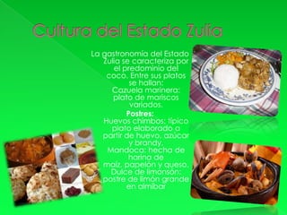 La gastronomía del Estado
   Zulia se caracteriza por
      el predominio del
    coco. Entre sus platos
           se hallan:
     Cazuela marinera:
      plato de mariscos
           variados.
          Postres:
   Huevos chimbos: típico
     plato elaborado a
   partir de huevo, azúcar
           y brandy.
    Mandoca: hecha de
           harina de
   maíz, papelón y queso.
     Dulce de limonsón:
   postre de limón grande
          en almíbar
 
