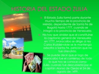     El Estado Zulia formó parte durante
      mucho tiempo de la provincia de
    Mérida, dependiente de Santa Fe de
        Bogotá hasta 1777, cuando se
    integró a la provincia de Venezuela.
   No hay que olvidar que al constituirse
     la capitanía general de Venezuela
     en 1777, Maracaibo se dirige al rey
     Carlos III pidiéndole se le mantenga
    adscrita a Santa Fe, petición que no
                  fue atendida.
     Se puede decir que el lago de
    Maracaibo fue el comienzo de todo
         lo que hoy se conoce como
    Zulia, cuando fue descubierta por el
      capitán Alonso de Ojeda el 24 de
                 agosto de 1499.
 