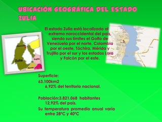 El estado Zulia está localizado al
      extremo noroccidental del país,
        siendo sus límites el Golfo de
    Venezuela por el norte, Colombia
       por el oeste, Táchira, Mérida y
    Trujillo por el sur y los estados Lara
             y Falcón por el este.



Superficie:
63.100km2
    6,92% del territorio nacional.

Población:3.821.068 habitantes
   12,92% del país.
Su temperatura promedio anual varía
   entre 28ºC y 40ºC
 