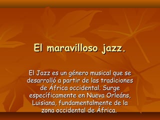 El maravilloso jazz.
El Jazz es un género musical que se
desarrolló a partir de las tradiciones
de África occidental. Surge
específicamente en Nueva Orleáns,
Luisiana, fundamentalmente de la
zona occidental de África.

 