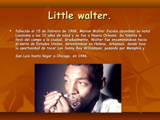 Little walter.


fallecido el 15 de febrero de 1968, Marion Walter Jacobs abandonó su natal
Louisiana a los 12 años de ed...