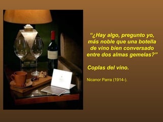 “¿Hay algo, pregunto yo,
más noble que una botella
 de vino bien conversado
entre dos almas gemelas?”

Coplas del vino.

Nicanor Parra (1914-).
 
