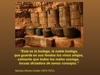 “Esta es la bodega, la noble bodega,
que guarda en sus fondos los vinos añejos,
  calmante que todos los males sosiega,
   locuaz dictadora de sanos consejos.”

Narciso Alonso Cortés (1875-1972).
 