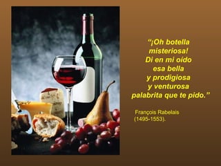 “¡Oh botella
     misteriosa!
    Di en mi oído
      esa bella
    y prodigiosa
    y venturosa
palabrita que te pido.”

François Rabelais
(1495-1553).
 