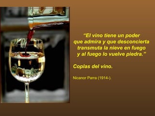 “El vino tiene un poder
que admira y que desconcierta
 transmuta la nieve en fuego
 y al fuego lo vuelve piedra.”

Coplas del vino.

Nicanor Parra (1914-).
 