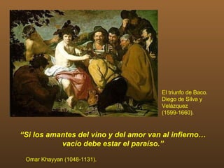 El triunfo de Baco.
                                       Diego de Silva y
                                       Velázquez
                                       (1599-1660).



“Si los amantes del vino y del amor van al infierno…
           vacío debe estar el paraíso.”

 Omar Khayyan (1048-1131).
 