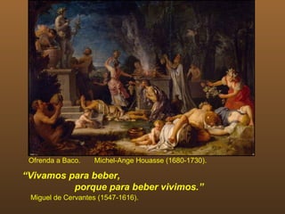 Ofrenda a Baco.   Michel-Ange Houasse (1680-1730).

“Vivamos para beber,
          porque para beber vivimos.”
 Miguel de Cervantes (1547-1616).
 