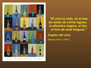 “El vino es todo, es el mar,
las botas de veinte leguas,
 la alfombra mágica, el Sol,
   el loro de siete lenguas.”
Coplas del vino.
Nicanor Parra (1914-).
 