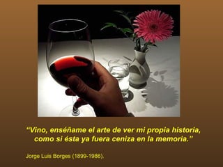 “Vino, enséñame el arte de ver mi propia historia,
  como si ésta ya fuera ceniza en la memoria.”

Jorge Luis Borges (1899-1986).
 