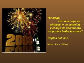 “El ciego
         con una copa ve
  chispas y ve centellas
  y el cojo de nacimiento
se pone a bailar la cueca”

Coplas del vino.

Nicanor Parra (1914-).
 