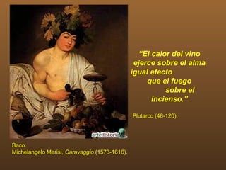 “El calor del vino
                                                ejerce sobre el alma
                                               igual efecto
                                                    que el fuego
                                                         sobre el
                                                     incienso.”

                                               Plutarco (46-120).




Baco.
Michelangelo Merisi, Caravaggio (1573-1616).
 