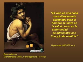 “El vino es una cosa
                                                 maravillosamente
                                                 apropiada para el
                                                hombre si, tanto en
                                                la salud como en la
                                                enfermedad,
                                                 se administra con
                                               tino y justa medida.”


                                               Hipócrates (460-377 a.c.).



Baco enfermo.
Michelangelo Merisi, Caravaggio (1573-1616).
 