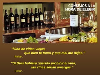 “Vino de viñas viejas,
        que bien te tomo y que mal me dejas.”
  Refrán.

“Si Dios hubiera querido prohibir el vino,
            las viñas serían amargas.”
  Refrán.
 
