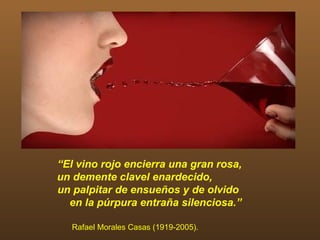 “El vino rojo encierra una gran rosa,
un demente clavel enardecido,
un palpitar de ensueños y de olvido
  en la púrpura entraña silenciosa.”

  Rafael Morales Casas (1919-2005).
 