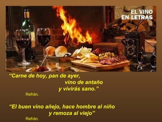 “Carne de hoy, pan de ayer,
                     vino de antaño
                  y vivirás sano.”
      Refrán.


“El buen vino añejo, hace hombre al niño
               y remoza al viejo”
      Refrán.
 