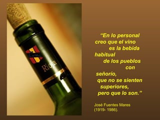 “En lo personal
creo que el vino
     es la bebida
habitual
   de los pueblos
            con
señorío,
 que no se sienten
  superiores,
 pero que lo son.”

José Fuentes Mares
(1919- 1986).
 