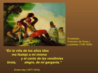 El bebedor.
                                        Francisco de Goya y
                                        Lucientes (1746-1828).

“En la viña de los años idos
    me festejo a mí mismo
          y el canto de las vendimias
 brota,      alegre, de mi garganta.”

     Endre Ady (1877-1919).
 