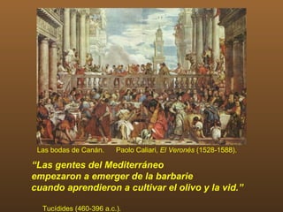 Las bodas de Canán.     Paolo Caliari, El Veronés (1528-1588).

“Las gentes del Mediterráneo
empezaron a emerger de la barbarie
cuando aprendieron a cultivar el olivo y la vid.”

  Tucídides (460-396 a.c.).
 