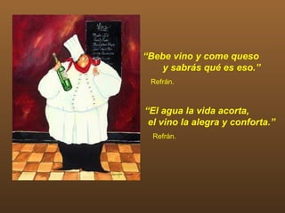 “Bebe vino y come queso
    y sabrás qué es eso.”
 Refrán.



“El agua la vida acorta,
 el vino la alegra y conforta.”
  Refrán.
 