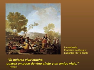 La merienda.
                                     Francisco de Goya y
                                     Lucientes (1746-1828).


 “Si quieres vivir mucho,
guarda un poco de vino añejo y un amigo viejo.”
  Refrán.
 