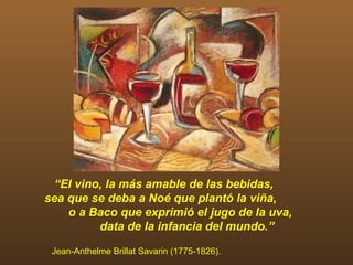 “El vino, la más amable de las bebidas,
sea que se deba a Noé que plantó la viña,
    o a Baco que exprimió el jugo de la uva,
         data de la infancia del mundo.”

 Jean-Anthelme Brillat Savarin (1775-1826).
 