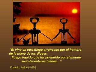 “El vino es otro fuego arrancado por el hombre
de la mano de los dioses.
 Fuego líquido que ha extendido por el mundo
        sus placenteros bienes…”
Eduardo Lizalde (1929-).
 