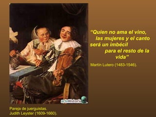 “Quien no ama el vino,
                                las mujeres y el canto
                              será un imbécil
                                    para el resto de la
                                        vida”
                              Martín Lutero (1483-1546).




Pareja de juerguistas.
Judith Leyster (1609-1660).
 