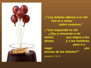 12   ”Los árboles dijeron a la vid:
        Ven tú a reinar
             sobre nosotros.”
 ”Les respondió la vid:
13

   ¿Voy a renunciar a mi
mosto,         que alegra a los
dioses        y a los hombres,
                    para ir a
vagar                        por
encima de los árboles?”
Jueces,9, 12-13.
 