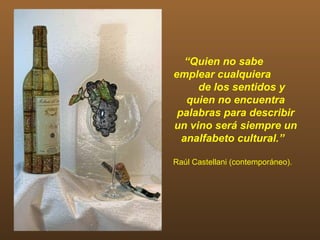 “Quien no sabe
emplear cualquiera
     de los sentidos y
   quien no encuentra
 palabras para describir
un vino será siempre un
  analfabeto cultural.”

Raúl Castellani (contemporáneo).
 