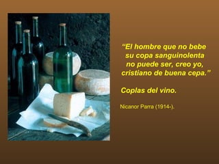 “El hombre que no bebe
 su copa sanguinolenta
 no puede ser, creo yo,
cristiano de buena cepa.”

Coplas del vino.

Nicanor Parra (1914-).
 