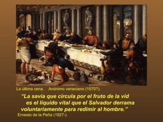 La última cena.   Anónimo veneciano (1570?).
  “La savia que circula por el fruto de la vid
    es el líquido vital que el Salvador derrama
  voluntariamente para redimir al hombre.”
Ernesto de la Peña (1927-).
 
