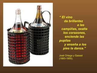 “ El vino
    da brillantez
             a las
  campiñas, exalta
   los corazones,
    enciende las
pupilas
    y enseña a los
   pies la danza.”

José Ortega y Gasset
(1883-1955).
 