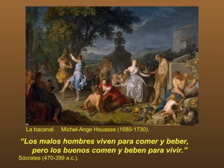 La bacanal.    Michel-Ange Houasse (1680-1730).

“Los malos hombres viven para comer y beber,
   pero los buenos comen y beben para vivir.”
Sócrates (470-399 a.c.).
 
