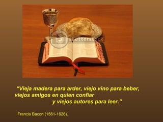 “Vieja madera para arder, viejo vino para beber,
viejos amigos en quien confiar
              y viejos autores para leer.”

 Francis Bacon (1561-1626).
 