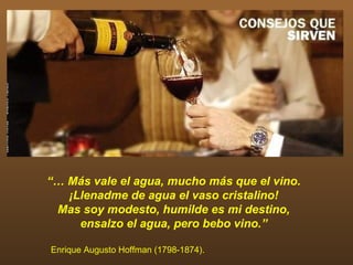 “… Más vale el agua, mucho más que el vino.
   ¡Llenadme de agua el vaso cristalino!
 Mas soy modesto, humilde es mi destino,
     ensalzo el agua, pero bebo vino.”

Enrique Augusto Hoffman (1798-1874).
 