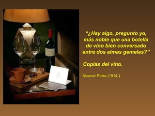 “¿Hay algo, pregunto yo,
más noble que una botella
de vino bien conversado
entre dos almas gemelas?”
Coplas del vino.
Nicanor Parra (1914-).
 