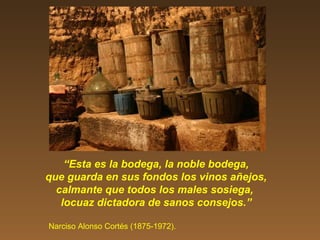 “Esta es la bodega, la noble bodega,
que guarda en sus fondos los vinos añejos,
calmante que todos los males sosiega,
locuaz dictadora de sanos consejos.”
Narciso Alonso Cortés (1875-1972).
 