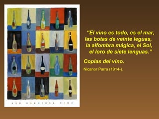 “El vino es todo, es el mar,
las botas de veinte leguas,
la alfombra mágica, el Sol,
el loro de siete lenguas.”
Coplas del vino.
Nicanor Parra (1914-).
 